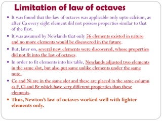 Limitation of law of octaves
 It was found that the law of octaves was applicable only upto calcium, as
after Ca every eight element did not possess properties similar to that
of the first.
 It was assumed by Newlands that only 56 elements existed in nature
and no more elements would be discovered in the future.
 But, later on, several new elements were discovered, whose properties
did not fit into the law of octaves.
 In order to fit elements into his table, Newlands adjusted two elements
in the same slot, but also put same unlike elements under the same
note.
 Co and Ni are in the same slot and these are placed in the same column
as F, Cl and Br which have very different properties than these
elements.
 Thus, Newton’s law of octaves worked well with lighter
elements only.
 