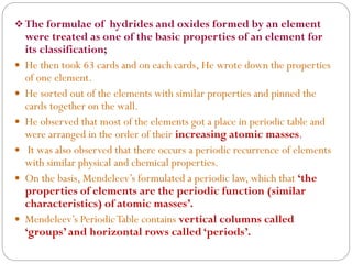  The formulae of hydrides and oxides formed by an element
were treated as one of the basic properties of an element for
its classification;
 He then took 63 cards and on each cards, He wrote down the properties
of one element.
 He sorted out of the elements with similar properties and pinned the
cards together on the wall.
 He observed that most of the elements got a place in periodic table and
were arranged in the order of their increasing atomic masses.
 It was also observed that there occurs a periodic recurrence of elements
with similar physical and chemical properties.
 On the basis, Mendeleev’s formulated a periodic law, which that ‘the
properties of elements are the periodic function (similar
characteristics) of atomic masses’.
 Mendeleev’s PeriodicTable contains vertical columns called
‘groups’ and horizontal rows called ‘periods’.
 