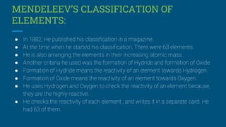 MENDELEEV’S CLASSIFICATION OF
ELEMENTS:
● In 1882, He published his classification in a magazine.
● At the time when he started his classification, There were 63 elements.
● He is also arranging the elements in their increasing atomic mass.
● Another criteria he used was the formation of Hydride and formation of Oxide.
● Formation of Hydride means the reactivity of an element towards Hydrogen.
● Formation of Oxide means the reactivity of an element towards Oxygen.
● He uses Hydrogen and Oxygen to check the reactivity of an element because,
they are the highly reactive.
● He checks the reactivity of each element , and writes it in a separate card. He
had 63 of them.
 