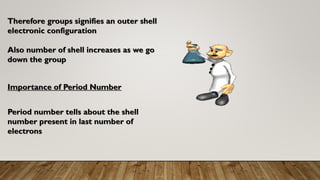 Importance of Period Number
Period number tells about the shell
number present in last number of
electrons
Therefore groups signifies an outer shell
electronic configuration
Also number of shell increases as we go
down the group
 