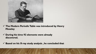 ✓ The Modern PeriodicTable was introduced by Henry
Moseley
✓ During his time 92 elements were already
discovered.
✓ Based on his X-ray study analysis , he concluded that
 