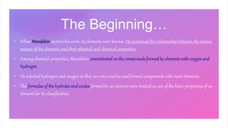 The Beginning…
• When Mendeléev started his work, 63 elements were known. He examined the relationship between the atomic
masses of the elements and their physical and chemical properties.
• Among chemical properties, Mendeléev concentrated on the compounds formed by elementswithoxygen and
hydrogen.
• He selected hydrogen and oxygen as they are very reactive and formed compounds with most elements.
• The formulae of the hydrides and oxides formed by an element were treated as one of the basic properties of an
element for its classification.
 