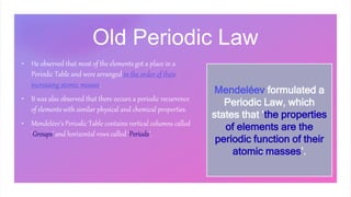 Old Periodic Law
• He observed that most of the elements got a place in a
Periodic Table and were arranged in the order of their
increasing atomic masses.
• It was also observed that there occurs a periodic recurrence
of elements with similar physical and chemical properties.
• Mendeléev’s Periodic Table contains vertical columns called
‘Groups’ and horizontal rows called ‘Periods’.
Mendeléev formulated a
Periodic Law, which
states that ‘the properties
of elements are the
periodic function of their
atomic masses’.
 