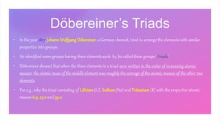 Döbereiner’s Triads
• In the year 1817, Johann Wolfgang Döbereiner, a German chemist, tried to arrange the elements with similar
properties into groups.
• He identified some groups having three elements each. So, he called these groups ‘Triads’.
• Döbereiner showed that when the three elements in a triad were written in the order of increasing atomic
masses; the atomic mass of the middle element was roughly the average of the atomic masses of the other two
elements.
• For e.g., take the triad consisting of Lithium (Li), Sodium (Na) and Potassium (K) with the respective atomic
masses 6.9, 23.0 and 39.0.
 