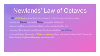 Newlands’ Law of Octaves
• In 1866, JohnNewlands, arranged the then known elements in the order of increasing atomic masses.
• He started with Hydrogenand ended at Thorium which was the 56th element.
• Newlands’ found that every eighth element had properties similar to that of the first.
• He compared this to the octaves found in music. Therefore, he called it the ‘Law of Octaves’.
• In Newlands’ Octaves, the properties of Lithium and Sodium were found to be the same. Sodium is the 8th element after
lithium. Similarly, Berylliumand Magnesium resemble each other.
 