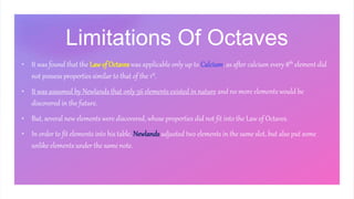 Limitations Of Octaves
• It was found that the Lawof Octaves was applicable only up to Calcium, as after calcium every 8th element did
not possess properties similar to that of the 1st.
• It was assumed by Newlands that only 56 elements existed in nature and no more elements would be
discovered in the future.
• But, several new elements were discovered, whose properties did not fit into the Law of Octaves.
• In order to fit elements into his table, Newlands adjusted two elements in the same slot, but also put some
unlike elements under the same note.
 