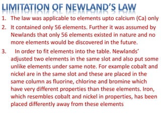 1. The law was applicable to elements upto calcium (Ca) only
2. It contained only 56 elements. Further it was assumed by
Newlands that only 56 elements existed in nature and no
more elements would be discovered in the future.
3. In order to fit elements into the table. Newlands’
adjusted two elements in the same slot and also put some
unlike elements under same note. For example cobalt and
nickel are in the same slot and these are placed in the
same column as fluorine, chlorine and bromine which
have very different properties than these elements. Iron,
which resembles cobalt and nickel in properties, has been
placed differently away from these elements
 