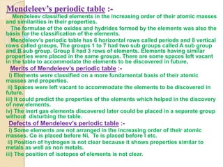 Mendeleev’s periodic table :-
Mendeleev classified elements in the increasing order of their atomic masses
and similarities in their properties.
The formulae of the oxides and hydrides formed by the elements was also the
basis for the classification of the elements.
Mendeleev’s periodic table has 6 horizontal rows called periods and 8 vertical
rows called groups. The groups 1 to 7 had two sub groups called A sub group
and B sub group. Group 8 had 3 rows of elements. Elements having similar
properties were placed in the same groups. There are some spaces left vacant
in the table to accommodate the elements to be discovered in future.
Merits of Mendeleev’s periodic table :-
i) Elements were classified on a more fundamental basis of their atomic
masses and properties.
ii) Spaces were left vacant to accommodate the elements to be discovered in
future.
iii) It could predict the properties of the elements which helped in the discovery
of new elements.
iv) The inert gas elements discovered later could be placed in a separate group
without disturbing the table.
Defects of Mendeleev’s periodic table :-
i) Some elements are not arranged in the increasing order of their atomic
masses. Co is placed before Ni, Te is placed before I etc.
ii) Position of hydrogen is not clear because it shows properties similar to
metals as well as non metals.
iii) The position of isotopes of elements is not clear.
 