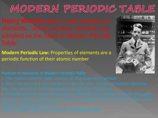 Henry Moseley gave a new property of
elements, ‘atomic number’ and this was
adopted as the basis of Modern Periodic
Table’.
Modern Periodic Law: Properties of elements are a
periodic function of their atomic number
Position of elements in Modern Periodic Table:
a. The modern periodic table consists of 18 groups and 7 periods
b. Elements present in any one group have the same number of valence electrons.
Also, the number of shells increases as we go down the group.
c. Elements present in any one period, contain the same number of shells. Also, with
increase in atomic number by one unit on moving from left to right, the valence shell
electron increases by one unit
d. Each period marks a new electronic shell getting filled
 