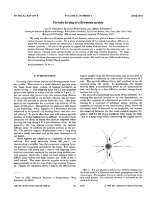 PHYSICAL REVIE%' E VOLUME 51, NUMBER 6 JUNE 1995
Periodic forcing of a Brownian particle
Luc P. Faucheux, Gustavo Stolovitzky, and Albert Libchaber
Center for Studies in Physics and Biology, Rockefeller Uniuersity, 1230 York Auenue, New Fork, New Fork 10021
(Received 28 October 1994;revised manuscript received 17 February 1995)
We study the effect on a Brownian particle (2 pm diameter polystyrene sphere in water) of an infrared
optical tweezer moving in a circle. For a given potential depth of the optical trap, three different re-
gimes for the particle motion are observed as a function of the trap velocity. For small velocity of the
tweezer (typically (100pm/s), the particle is trapped and moves with the beam. For intermediate ve-
locities (between 100 pm/s and 3 mm/s), the particle escapes but is caught by the returning trap: its
mean angular velocity scales asymptotically as the inverse of the trap rotation frequency. For 1arge
tweezer velocities ( & 3 mm/s), the particle diffuses along the circle but is confined in the radial direction.
We describe these observations by a simple deterministic model. We justify the use of this model solving
the corresponding Fokker-Planck equation.
PACS number(s): 05.40.+j
I. INTRODUCTION
Focusing a laser beam creates an inhomogeneous inten-
sity profile. This attracts a small dielectric particle near
the beam focal point (region of highest intensity), as
shown in Fig. 1. The trapping force for a 2 pm diameter
polystyrene sphere in water is of the order of 1 pN I1,2].
As one moves this optical trap, the viscous drag (Stokes
force), proportional to the particle velocity, will eventual-
ly cause the particle to escape from the trap. This hap-
pens in our experiment for a critical trap velocity of the
order of 100pm/s. The question we address in this paper
is the following: What happens to a Brownian particle
subjected to an optical trap moving faster than the criti-
cal velocity? In particular, does one still induce particle
motion, or is the particle free to diffuse'? To answer these
questions we chose to study the particle response when
moving the trap along a 12.4 pm diameter circle. In this
geometry, the trap always returns before the particle
diffuses away. It confines the particle motion to the cir-
cle. The particle angular displacernent over a long time
period is easily recorded, and is the main observation of
our paper.
Three regimes are observed as a function of the trap
velocity. For small velocities (below 100 pm/s), the
viscous drag is smaller than the maximum trapping force:
the particle is trapped and follows the beam. For veloci-
ties between 100 pm/s and 3 mm/s, the trapping force
does not overcome anymore the viscous drag and the par-
ticle escapes. However, it does not have enough time to
diffuse away before the trap returns and kicks it for a
brief instant. The mean particle angular velocity scales
asymptotically as the inverse of the trap rotation frequen-
cy. Finally for velocities above 3 mm/s, the effect of the
'Also at NEC Research Institute, 4 Independence Way,
Princeton, NJ 08544.
trap is smaller than the thermal noise, and no net drift of
the particle is observed on time scales of the order of 2
min. The particle diffuses freely, still conPned in one di
mension along the circle. To summarize, the system
evolves from a synchronous rotor to an asynchronous
one, and finally to a free diffusive motion, always local-
ized on the circle.
We present a theoretical treatment of the problem. As-
suming the particle motion to be one dimensional, we
study the response of a Brownian particle to a periodic
forcing by a potential of arbitrary shape. Solving the
equations of motion in the deterministic limit, where the
stochastic term is assumed to be negligible, we recover
the observed behavior for the mean particle angular fre-
quency and for the mean residence time inside the trap.
This is a surprising result considering the highly erratic
FICx. 1. A 2 pm diameter polystyrene particle trapped near
the focal point of a Gaussian laser beam propagating down the
vertica1 axis. The gradient forces are shown on each axis as the
thin solid arrows. The radiation pressure is indicated by the
thick solid arrows.
1063-651X/95/51(6)/5239(12)/$06. 00 51 5239 1995 The American Physical Society
 