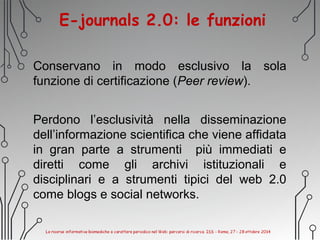 E-journals 2.0: le funzioni
Conservano in modo esclusivo la sola
funzione di certificazione (Peer review).
Perdono l’esclusività nella disseminazione
dell’informazione scientifica che viene affidata
in gran parte a strumenti più immediati e
diretti come gli archivi istituzionali e
disciplinari e a strumenti tipici del web 2.0
come blogs e social networks.
 