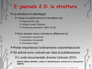 E-journals 2.0: la struttura
La struttura si disintegra
I tempi di pubblicazione si annullano nei
Preprint (arXiv.org)
“Article in press” (Elsevier)
“Continuous publication” (BMJ, PLoS)
Sono sempre meno marcate le differenze tra
e-journals e repositories
e-journals e monografie
e-journals e blogs
Perde importanza l’ordinamento volume/fascicolo
Gli articoli sono ordinati per data di pubblicazione
L’unità documentale diventa l’articolo (DOI)
(Digital Object Identifier, codice di identificazione univoca di un documento
digitale)
 
