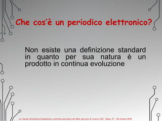 Che cos’è un periodico elettronico?
Non esiste una definizione standard
in quanto per sua natura è un
prodotto in continua evoluzione
Le risorse informative biomediche a carattere periodico nel Web: percorsi di ricerca. ISS - Roma, 27 - 28 ottobre 2014
 