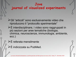 Jove
journal of visualized experiments
Gli “articoli” sono esclusivamente video che
riproducono il “protocollo sperimentale”
È interdisciplinare, i video sono raggruppati in
più sezioni per aree tematiche (biologia,
chimica, neuroscienze, immunologia, ambiente,
ecc.)
È referata mensilmente
È indicizzata su PubMed.
 