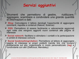 Servizi aggiuntivi
Strumenti che permettono di gestire, riutilizzare,
aggregare, scambiare e condividere una grande quantità
di informazioni e dati:
 Blog: Coinvolgono il lettore dandogli l’opportunità di aggiungere
commenti, risposte e contenuti (Nature, Science)
 RSS: Permettono di essere facilmente e velocemente aggiornati
ogni volta che vengono aggiunti nuovi contenuti alle pagine di
interesse
 Social network: facilitano e stimolano i contatti e la partecipazione
in ambiti di interesse comune
 Social bookmarking/citation: Permettono al lettore di aggiungere
pagine di interesse ai propri preferiti tramite link che trovano
direttamente sul sito, organizzarle in modo personalizzato (tag) e
condividerle con altri (Delicious, Mendeley)
 