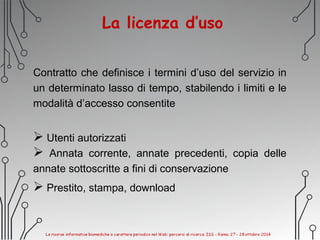 La licenza d’uso
Contratto che definisce i termini d’uso del servizio in
un determinato lasso di tempo, stabilendo i limiti e le
modalità d’accesso consentite
 Utenti autorizzati
 Annata corrente, annate precedenti, copia delle
annate sottoscritte a fini di conservazione
 Prestito, stampa, download
 