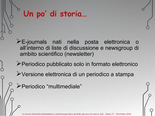 Un po’ di storia…
E-journals nati nella posta elettronica o
all’interno di liste di discussione e newsgroup di
ambito scientifico (newsletter)
Periodico pubblicato solo in formato elettronico
Versione elettronica di un periodico a stampa
Periodico “multimediale”
 