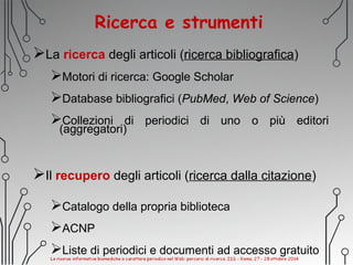Ricerca e strumenti
La ricerca degli articoli (ricerca bibliografica)
Motori di ricerca: Google Scholar
Database bibliografici (PubMed, Web of Science)
Collezioni di periodici di uno o più editori
(aggregatori)
Il recupero degli articoli (ricerca dalla citazione)
Catalogo della propria biblioteca
ACNP
Liste di periodici e documenti ad accesso gratuito
 