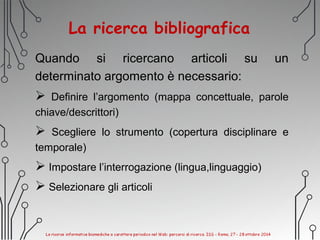 La ricerca bibliografica
Quando si ricercano articoli su un
determinato argomento è necessario:
 Definire l’argomento (mappa concettuale, parole
chiave/descrittori)
 Scegliere lo strumento (copertura disciplinare e
temporale)
 Impostare l’interrogazione (lingua,linguaggio)
 Selezionare gli articoli
 