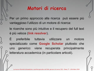 Motori di ricerca
Per un primo approccio alla ricerca può essere più
vantaggioso l’utilizzo di un motore di ricerca:
le ricerche sono più intuitive e il recupero del full text
è più veloce (link resolver).
È preferibile tuttavia utilizzare un motore
specializzato come Google Scholar piuttosto che
uno generico: viene recuperata principalmente
letteratura accademica (in particolare articoli).
 