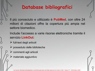 Database bibliografici
Il più conosciuto e utilizzato è PubMed, con oltre 24
milioni di citazioni offre la copertura più ampia nel
settore biomedico.
Include l’accesso a varie risorse elettroniche tramite il
servizio LinkOut:
 full-text degli articoli
 posseduto delle biblioteche
 commenti agli articoli
 materiale aggiuntivo
 