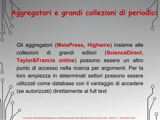 Aggregatori e grandi collezioni di periodici
Gli aggregatori (MetaPress, Highwire) insieme alle
collezioni di grandi editori (ScienceDirect,
Taylor&Francis online) possono essere un altro
punto di accesso nella ricerca per argomenti. Per la
loro ampiezza in determinati settori possono essere
utilizzati come database con il vantaggio di accedere
(se autorizzati) direttamente al full text
 