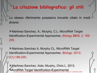 La citazione bibliografica: gli stili
Lo stesso riferimento possiamo trovarlo citato in modi
diversi:
Martinez-Sanchez, A.; Murphy, C.L. MicroRNA Target
Identification-Experimental Approaches. Biology 2013, 2, 189-
205.
Martinez-Sanchez A, Murphy CL. MicroRNA Target
Identification-Experimental Approaches. Biology. 2013;
2(1):189-205.
Martinez-Sanchez, Aida; Murphy, Chris L. 2013.
"MicroRNA Target Identification-Experimental
 