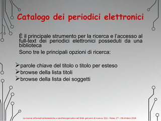 Catalogo dei periodici elettronici
È il principale strumento per la ricerca e l’accesso al
full-text dei periodici elettronici posseduti da una
biblioteca
Sono tre le principali opzioni di ricerca:
parole chiave del titolo o titolo per esteso
browse della lista titoli
browse della lista dei soggetti
 