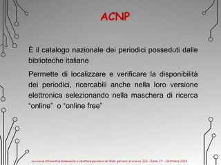 ACNP
È il catalogo nazionale dei periodici posseduti dalle
biblioteche italiane
Permette di localizzare e verificare la disponibilità
dei periodici, ricercabili anche nella loro versione
elettronica selezionando nella maschera di ricerca
“online” o “online free”
 
