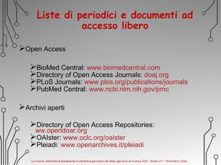 Liste di periodici e documenti ad
accesso libero
Open Access
BioMed Central: www.biomedcentral.com
Directory of Open Access Journals: doaj.org
PLoS Journals: www.plos.org/publications/journals
PubMed Central: www.ncbi.nlm.nih.gov/pmc
Archivi aperti
Directory of Open Access Repositories:
ww.opendoar.org
OAIster: www.oclc.org/oaister
Pleiadi: www.openarchives.it/pleiadi
 