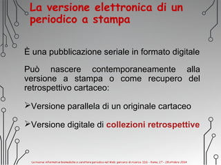 La versione elettronica di un
periodico a stampa
È una pubblicazione seriale in formato digitale
Può nascere contemporaneamente alla
versione a stampa o come recupero del
retrospettivo cartaceo:
Versione parallela di un originale cartaceo
Versione digitale di collezioni retrospettive
 