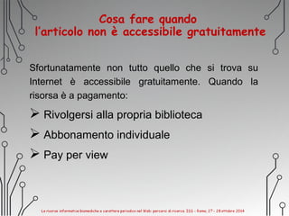Cosa fare quando
l’articolo non è accessibile gratuitamente
Sfortunatamente non tutto quello che si trova su
Internet è accessibile gratuitamente. Quando la
risorsa è a pagamento:
 Rivolgersi alla propria biblioteca
 Abbonamento individuale
 Pay per view
 