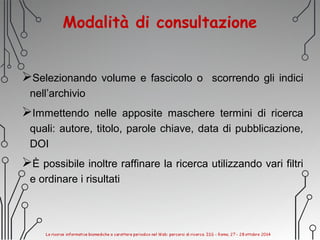 Modalità di consultazione
Selezionando volume e fascicolo o scorrendo gli indici
nell’archivio
Immettendo nelle apposite maschere termini di ricerca
quali: autore, titolo, parole chiave, data di pubblicazione,
DOI
È possibile inoltre raffinare la ricerca utilizzando vari filtri
e ordinare i risultati
 