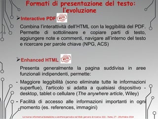 Formati di presentazione del testo:
l’evoluzione
Interactive PDF
Combina l’interattività dell’HTML con la leggibilità del PDF.
Permette di sottolineare e copiare parti di testo,
aggiungere note e commenti, navigare all’interno del testo
e ricercare per parole chiave (NPG, ACS)
Enhanced HTML
Presenta generalmente la pagina suddivisa in aree
funzionali indipendenti, permette:
- Maggiore leggibilità (sono eliminate tutte le informazioni
superflue), l'articolo si adatta a qualsiasi dispositivo -
desktop, tablet o cellulare (The anywhere article, Wiley)
- Facilità di accesso alle informazioni importanti in ogni
momento (es. references, immagini)
 