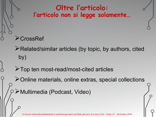 Oltre l’articolo:
l’articolo non si legge solamente…
CrossRef
Related/similar articles (by topic, by authors, cited
by)
Top ten most-read/most-cited articles
Online materials, online extras, special collections
Multimedia (Podcast, Video)
 