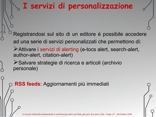 I servizi di personalizzazione
Registrandosi sul sito di un editore è possibile accedere
ad una serie di servizi personalizzati che permettono di:
Attivare i servizi di alerting (e-tocs alert, search-alert,
author-alert, citation-alert)
Salvare strategie di ricerca e articoli (archivio
personale)
RSS feeds: Aggiornamenti più immediati
 