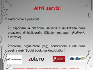Altri servizi
Dall’articolo è possibile:
 esportare la citazione, salvarla e riutilizzarla nella
creazione di bibliografie (Citation manager: RefWork,
EndNote)
salvare, organizzare (tag), condividere il link della
pagina web (Social book marking/citation)
 