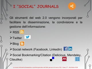 I “SOCIAL” JOURNALS
Gli strumenti del web 2.0 vengono incorporati per
facilitare la disseminazione, la condivisione e la
gestione dell’informazione:
 RSS
Twitter
Blog
Social network (Facebook, Linkedin)
Social Bookmarking/Citation (Delicious, Mendeley,
Citeulike)
 