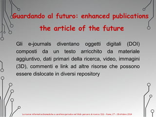 Guardando al futuro: enhanced publications
the article of the future
Gli e-journals diventano oggetti digitali (DOI)
composti da un testo arricchito da materiale
aggiuntivo, dati primari della ricerca, video, immagini
(3D), commenti e link ad altre risorse che possono
essere dislocate in diversi repository
 