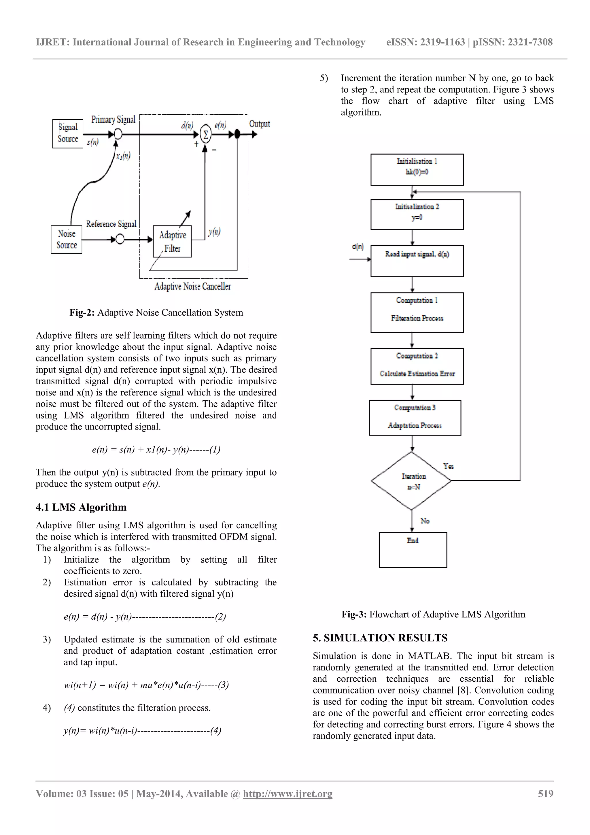 IJRET: International Journal of Research in Engineering and Technology eISSN: 2319-1163 | pISSN: 2321-7308
_______________________________________________________________________________________________
Volume: 03 Issue: 05 | May-2014, Available @ http://www.ijret.org 519
Fig-2: Adaptive Noise Cancellation System
Adaptive filters are self learning filters which do not require
any prior knowledge about the input signal. Adaptive noise
cancellation system consists of two inputs such as primary
input signal d(n) and reference input signal x(n). The desired
transmitted signal d(n) corrupted with periodic impulsive
noise and x(n) is the reference signal which is the undesired
noise must be filtered out of the system. The adaptive filter
using LMS algorithm filtered the undesired noise and
produce the uncorrupted signal.
e(n) = s(n) + x1(n)- y(n)------(1)
Then the output y(n) is subtracted from the primary input to
produce the system output e(n).
4.1 LMS Algorithm
Adaptive filter using LMS algorithm is used for cancelling
the noise which is interfered with transmitted OFDM signal.
The algorithm is as follows:-
1) Initialize the algorithm by setting all filter
coefficients to zero.
2) Estimation error is calculated by subtracting the
desired signal d(n) with filtered signal y(n)
e(n) = d(n) - y(n)-------------------------(2)
3) Updated estimate is the summation of old estimate
and product of adaptation costant ,estimation error
and tap input.
wi(n+1) = wi(n) + mu*e(n)*u(n-i)-----(3)
4) (4) constitutes the filteration process.
y(n)= wi(n)*u(n-i)----------------------(4)
5) Increment the iteration number N by one, go to back
to step 2, and repeat the computation. Figure 3 shows
the flow chart of adaptive filter using LMS
algorithm.
Fig-3: Flowchart of Adaptive LMS Algorithm
5. SIMULATION RESULTS
Simulation is done in MATLAB. The input bit stream is
randomly generated at the transmitted end. Error detection
and correction techniques are essential for reliable
communication over noisy channel [8]. Convolution coding
is used for coding the input bit stream. Convolution codes
are one of the powerful and efficient error correcting codes
for detecting and correcting burst errors. Figure 4 shows the
randomly generated input data.
 
