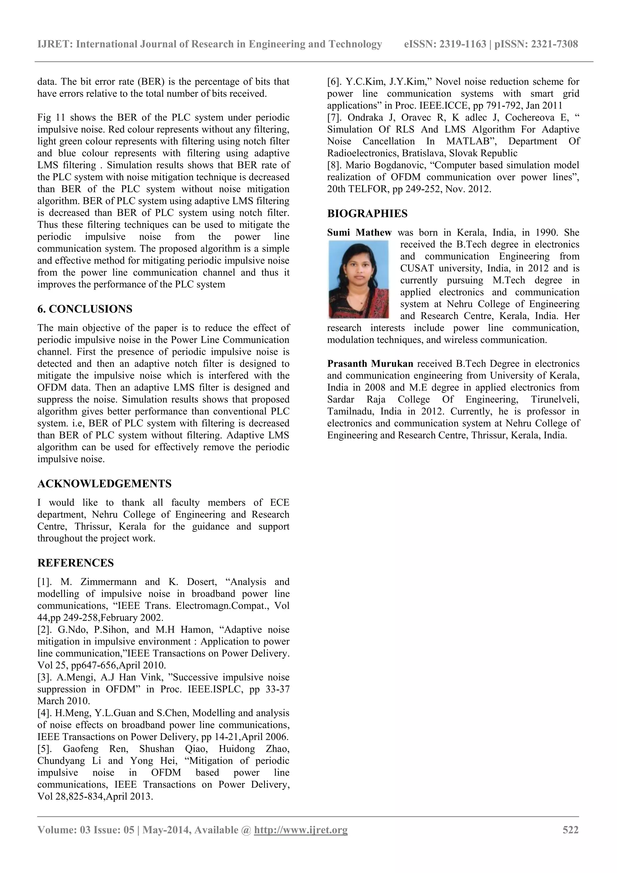 IJRET: International Journal of Research in Engineering and Technology eISSN: 2319-1163 | pISSN: 2321-7308
_______________________________________________________________________________________________
Volume: 03 Issue: 05 | May-2014, Available @ http://www.ijret.org 522
data. The bit error rate (BER) is the percentage of bits that
have errors relative to the total number of bits received.
Fig 11 shows the BER of the PLC system under periodic
impulsive noise. Red colour represents without any filtering,
light green colour represents with filtering using notch filter
and blue colour represents with filtering using adaptive
LMS filtering . Simulation results shows that BER rate of
the PLC system with noise mitigation technique is decreased
than BER of the PLC system without noise mitigation
algorithm. BER of PLC system using adaptive LMS filtering
is decreased than BER of PLC system using notch filter.
Thus these filtering techniques can be used to mitigate the
periodic impulsive noise from the power line
communication system. The proposed algorithm is a simple
and effective method for mitigating periodic impulsive noise
from the power line communication channel and thus it
improves the performance of the PLC system
6. CONCLUSIONS
The main objective of the paper is to reduce the effect of
periodic impulsive noise in the Power Line Communication
channel. First the presence of periodic impulsive noise is
detected and then an adaptive notch filter is designed to
mitigate the impulsive noise which is interfered with the
OFDM data. Then an adaptive LMS filter is designed and
suppress the noise. Simulation results shows that proposed
algorithm gives better performance than conventional PLC
system. i.e, BER of PLC system with filtering is decreased
than BER of PLC system without filtering. Adaptive LMS
algorithm can be used for effectively remove the periodic
impulsive noise.
ACKNOWLEDGEMENTS
I would like to thank all faculty members of ECE
department, Nehru College of Engineering and Research
Centre, Thrissur, Kerala for the guidance and support
throughout the project work.
REFERENCES
[1]. M. Zimmermann and K. Dosert, “Analysis and
modelling of impulsive noise in broadband power line
communications, “IEEE Trans. Electromagn.Compat., Vol
44,pp 249-258,February 2002.
[2]. G.Ndo, P.Sihon, and M.H Hamon, “Adaptive noise
mitigation in impulsive environment : Application to power
line communication,”IEEE Transactions on Power Delivery.
Vol 25, pp647-656,April 2010.
[3]. A.Mengi, A.J Han Vink, ”Successive impulsive noise
suppression in OFDM” in Proc. IEEE.ISPLC, pp 33-37
March 2010.
[4]. H.Meng, Y.L.Guan and S.Chen, Modelling and analysis
of noise effects on broadband power line communications,
IEEE Transactions on Power Delivery, pp 14-21,April 2006.
[5]. Gaofeng Ren, Shushan Qiao, Huidong Zhao,
Chundyang Li and Yong Hei, “Mitigation of periodic
impulsive noise in OFDM based power line
communications, IEEE Transactions on Power Delivery,
Vol 28,825-834,April 2013.
[6]. Y.C.Kim, J.Y.Kim,” Novel noise reduction scheme for
power line communication systems with smart grid
applications” in Proc. IEEE.ICCE, pp 791-792, Jan 2011
[7]. Ondraka J, Oravec R, K adlec J, Cochereova E, “
Simulation Of RLS And LMS Algorithm For Adaptive
Noise Cancellation In MATLAB”, Department Of
Radioelectronics, Bratislava, Slovak Republic
[8]. Mario Bogdanovic, “Computer based simulation model
realization of OFDM communication over power lines”,
20th TELFOR, pp 249-252, Nov. 2012.
BIOGRAPHIES
Sumi Mathew was born in Kerala, India, in 1990. She
received the B.Tech degree in electronics
and communication Engineering from
CUSAT university, India, in 2012 and is
currently pursuing M.Tech degree in
applied electronics and communication
system at Nehru College of Engineering
and Research Centre, Kerala, India. Her
research interests include power line communication,
modulation techniques, and wireless communication.
Prasanth Murukan received B.Tech Degree in electronics
and communication engineering from University of Kerala,
India in 2008 and M.E degree in applied electronics from
Sardar Raja College Of Engineering, Tirunelveli,
Tamilnadu, India in 2012. Currently, he is professor in
electronics and communication system at Nehru College of
Engineering and Research Centre, Thrissur, Kerala, India.
 