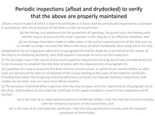 Periodic inspections (afloat and drydocked) to verify
that the above are properly maintained
1)Every ship in respect of which a load line certificate is in force shall be periodically inspected by a Surveyor
in accordance with the provisions of this Rule in order to ensure that :-
(a) the fittings and appliances for the protection of openings, the guard rails, the freeing ports
and the means of access to the crew's quarters in the ship are in an effective condition; and
(b) no changes have been made or taken place in the hull or superstructures of the ship such as
to render no longer accurate the data on the basis of which freeboards were assigned to the ship.
2)Application for an inspection referred to in paragraph (1) shall be made by or on behalf of the owner of
the ship to an Assigning Authority, who shall appoint a Surveyor to carry out the inspection.
3) The Surveyor may in the course of any such inspection require the carrying out of tests considered by him
to be necessary to establish that the ship complies with the requirements of paragraph (1).
4) Inspection of a ship pursuant to this Rule shall be carried out on, or within three months before or after,
each anniversary of the date of completion of the survey leading to the issue of the load line certificate:
Provided that unless the Assigning Authority otherwise consents the intervals between inspections shall
neither be less than nine nor more than fifteen months.
5) The Surveyor, if satisfied after inspection that the ship complies with the requirements of paragraph (1) of
this Rule, shall endorse on the load line certificate in the space provided a record of the inspection and of
the fact :-
(a) in the case of an International Load Line Certificate (1966)—that the ship was found to comply
with the relevant provisions of the Convention, and
(b) in the case of an Irish load line certificate—that the ship was found to comply with the relevant
provisions of these Rules,
 