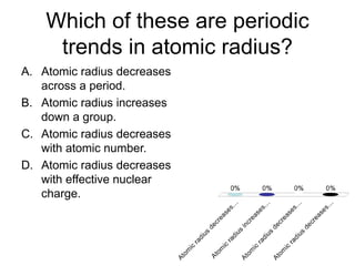 Which of these are periodic
trends in atomic radius?
A. Atomic radius decreases
across a period.
B. Atomic radius increases
down a group.
C. Atomic radius decreases
with atomic number.
D. Atomic radius decreases
with effective nuclear
charge.
 