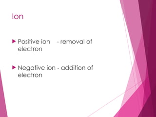 Ion
 Positive ion - removal of
electron
 Negative ion - addition of
electron
 