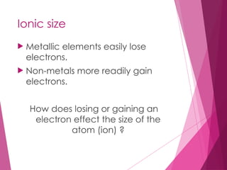 Ionic size
 Metallic elements easily lose
electrons.
 Non-metals more readily gain
electrons.
How does losing or gaining an
electron effect the size of the
atom (ion) ?
 