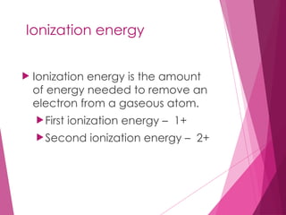 Ionization energy
 Ionization energy is the amount
of energy needed to remove an
electron from a gaseous atom.
First ionization energy – 1+
Second ionization energy – 2+
 