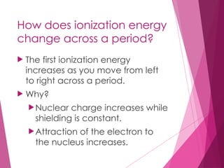 How does ionization energy
change across a period?
 The first ionization energy
increases as you move from left
to right across a period.
 Why?
Nuclear charge increases while
shielding is constant.
Attraction of the electron to
the nucleus increases.
 