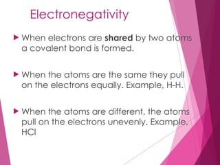 Electronegativity
 When electrons are shared by two atoms
a covalent bond is formed.
 When the atoms are the same they pull
on the electrons equally. Example, H-H.
 When the atoms are different, the atoms
pull on the electrons unevenly. Example,
HCl
 