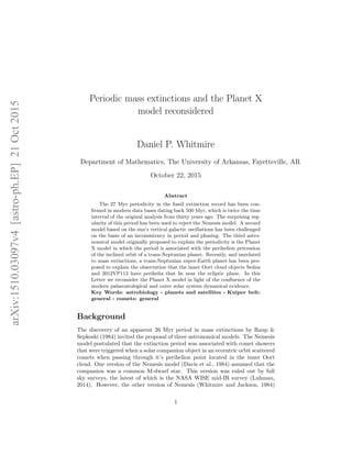 arXiv:1510.03097v4[astro-ph.EP]21Oct2015
Periodic mass extinctions and the Planet X
model reconsidered
Daniel P. Whitmire
Department of Mathematics, The University of Arkansas, Fayetteville, AR
October 22, 2015
Abstract
The 27 Myr periodicity in the fossil extinction record has been con-
ﬁrmed in modern data bases dating back 500 Myr, which is twice the time
interval of the original analysis from thirty years ago. The surprising reg-
ularity of this period has been used to reject the Nemesis model. A second
model based on the sun’s vertical galactic oscillations has been challenged
on the basis of an inconsistency in period and phasing. The third astro-
nomical model originally proposed to explain the periodicity is the Planet
X model in which the period is associated with the perihelion precession
of the inclined orbit of a trans-Neptunian planet. Recently, and unrelated
to mass extinctions, a trans-Neptunian super-Earth planet has been pro-
posed to explain the observation that the inner Oort cloud objects Sedna
and 2012VP113 have perihelia that lie near the ecliptic plane. In this
Letter we reconsider the Planet X model in light of the conﬂuence of the
modern palaeontological and outer solar system dynamical evidence.
Key Words: astrobiology - planets and satellites - Kuiper belt:
general - comets: general
Background
The discovery of an apparent 26 Myr period in mass extinctions by Raup &
Sepkoski (1984) invited the proposal of three astronomical models. The Nemesis
model postulated that the extinction period was associated with comet showers
that were triggered when a solar companion object in an eccentric orbit scattered
comets when passing through it’s perihelion point located in the inner Oort
cloud. One version of the Nemesis model (Davis et al., 1984) assumed that the
companion was a common M-dwarf star. This version was ruled out by full
sky surveys, the latest of which is the NASA WISE mid-IR survey (Luhman,
2014). However, the other version of Nemesis (Whitmire and Jackson, 1984)
1
 