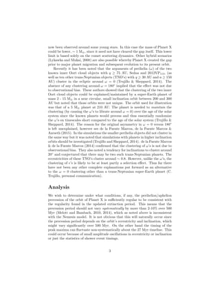 now been observed around some young stars. In this case the mass of Planet X
could be lower, ∼ 1 M⊕, since it need not have cleared the gap itself. This lower
limit is based solely on the comet scattering dynamics. Other hybrid scenarios
(Lykawka and Mukai, 2008) are also possible whereby Planet X created the gap
prior to major planet migration and subsequent evolution to its present orbit.
Recently it has been noted that the arguments of perihelia (ω) of the two
known inner Oort cloud objects with q ≥ 75 AU, Sedna and 2012VP113, (as
well as ten other trans-Neptunian objects (TNO’s) with q ≥ 30 AU and a ≥ 150
AU) cluster in the ecliptic around ω = 0 (Trujillo & Sheppard, 2014). The
absence of any clustering around ω = 180◦
implied that the eﬀect was not due
to observational bias. These authors showed that the clustering of the two inner
Oort cloud objects could be explained/maintained by a super-Earth planet of
mass 2 - 15 M⊕ in a near circular, small inclination orbit between 200 and 300
AU but noted that those orbits were not unique. The orbit used for illustration
was that of a 5 M⊕ planet at 210 AU. The planet is needed to maintain the
clustering (by causing the ω’s to librate around ω = 0) over the age of the solar
system since the known planets would precess and thus essentially randomize
the ω’s on timescales short compared to the age of the solar system (Trujillo &
Sheppard, 2014). The reason for the original asymmetry in ω = 0 versus 180◦
is left unexplained, however see de la Fuente Marcos, de la Fuente Marcos &
Aarseth (2015). In the simulations the smaller perihelia objects did not cluster in
the same way but it was noted that simulations with planets in higher inclination
orbits should be investigated (Trujillo and Sheppard, 2014). de la Fuente Marcos
& de la Fuente Marcos (2014) conﬁrmed that the clustering of ω’s is not due to
observational bias. They also noted a tendency for inclinations to cluster around
20◦
and conjectured that there may be two such trans-Neptunian planets. The
eccentricities of these TNO’s cluster around ∼ 0.8. However, unlike the ω’s, the
clustering of e’s is likely to be at least partly a selection eﬀect. Thus far there
have not been any other complete explanations put forward as an alternative
to the ω = 0 clustering other than a trans-Neptunian super-Earth planet (C.
Trujillo, personal communication).
Analysis
We wish to determine under what conditions, if any, the perihelion/aphelion
precession of the orbit of Planet X is suﬃciently regular to be consistent with
the regularity found in the updated extinction period. This means that the
precession period should not vary systematically by more than 2-10% over 500
Myr (Melott and Bambach, 2010, 2014), which as noted above is inconsistent
with the Nemesis model. It is not obvious that this will naturally occur since
the precession period depends on the orbit’s eccentricity and inclination, which
might vary signiﬁcantly over 500 Myr. On the other hand the timing of the
peak maxima can ﬂuctuate non-systematically about the 27 Myr timeline. This
could occur because of small amplitude oscillations in eccentricity or inclination
or just the statistics of shower event timings.
3
 